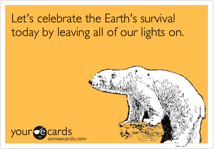 Let's celebrate the Earth's survival today by leaving all of our lights on.