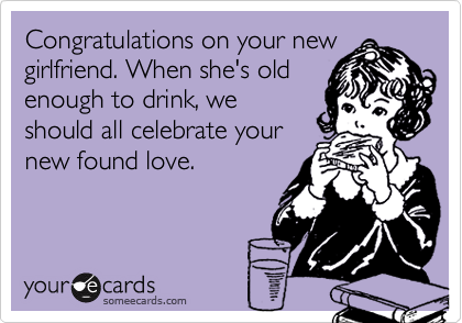 Congratulations on your new
girlfriend. When she's old
enough to drink, we
should all celebrate your
new found love.