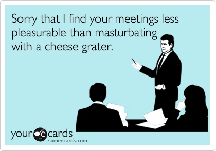 Sorry that I find your meetings less pleasurable than masturbatingwith a cheese grater.