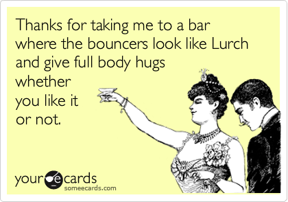 Thanks for taking me to a bar where the bouncers look like Lurch and give full body hugs
whether
you like it
or not.  