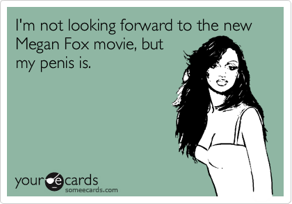 I'm not looking forward to the new Megan Fox movie, but
my penis is.