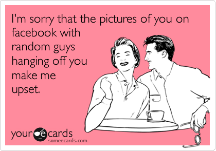 I'm sorry that the pictures of you on facebook with
random guys
hanging off you
make me
upset.