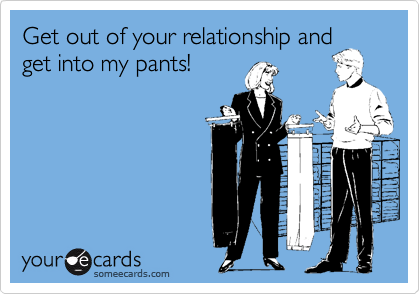 Get out of your relationship and
get into my pants!