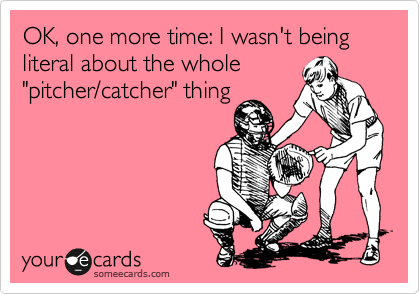 OK, one more time: I wasn't being literal about the whole
"pitcher/catcher" thing