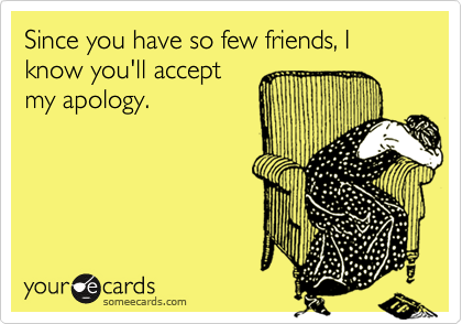 Since you have so few friends, I know you'll accept
my apology.