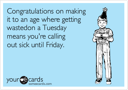 Congratulations on making 
it to an age where getting 
wastedon a Tuesday 
means you're calling 
out sick until Friday.  