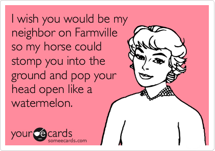 I wish you would be my
neighbor on Farmville
so my horse could
stomp you into the
ground and pop your
head open like a
watermelon.
