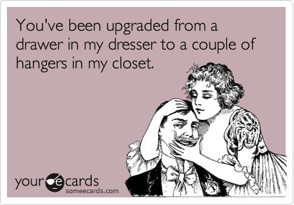 You've been upgraded from a drawer in my dresser to a couple of hangers in my closet.