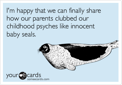 I'm happy that we can finally share how our parents clubbed our childhood psyches like innocent baby seals.