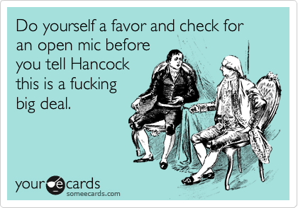Do yourself a favor and check for an open mic before
you tell Hancock
this is a fucking
big deal.