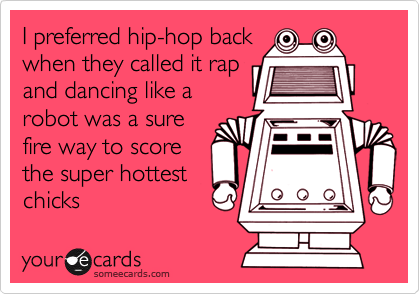 I preferred hip-hop back
when they called it rap
and dancing like a
robot was a sure
fire way to score
the super hottest
chicks