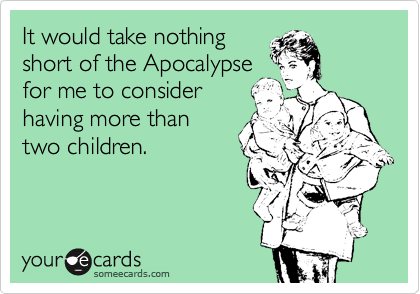 It would take nothing
short of the Apocalypse
for me to consider
having more than
two children.