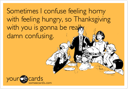 Sometimes I confuse feeling horny with feeling hungry, so Thanksgiving with you is gonna be really
damn confusing.