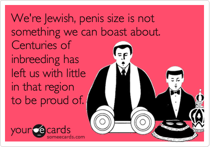 We're Jewish, penis size is not something we can boast about.  Centuries ofinbreeding hasleft us with littlein that regionto be proud of.