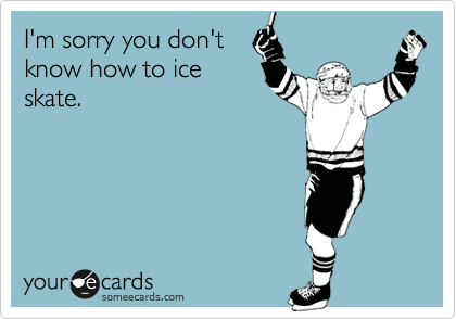 I'm sorry you don't
know how to ice
skate.