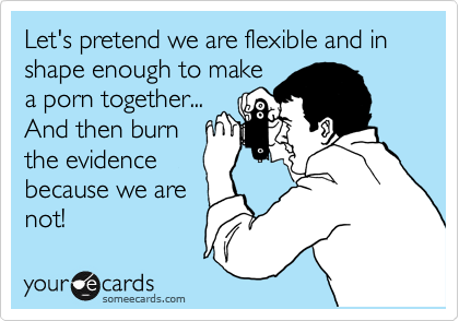 Let's pretend we are flexible and in shape enough to make
a porn together...
And then burn
the evidence
because we are
not!