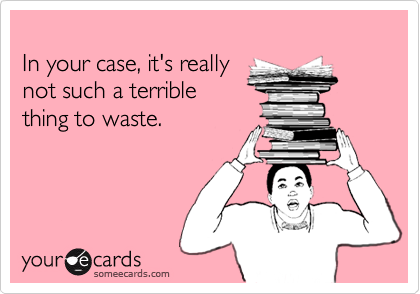 In your case, it's reallynot such a terriblething to waste.