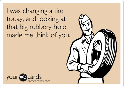 I was changing a tire
today, and looking at
that big rubbery hole
made me think of you.