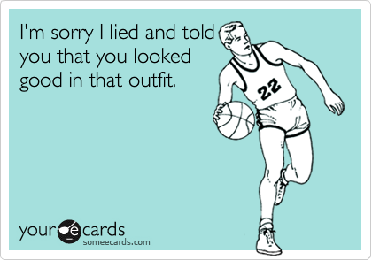 I'm sorry I lied and toldyou that you lookedgood in that outfit.