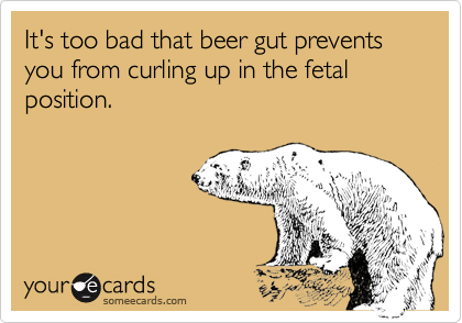 It's too bad that beer gut prevents you from curling up in the fetal position.