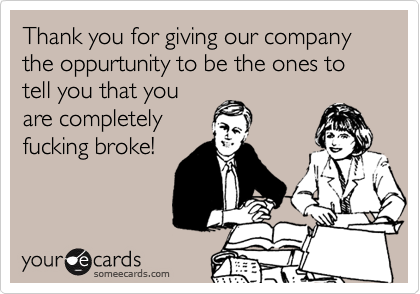 Thank you for giving our company the oppurtunity to be the ones to tell you that you
are completely
fucking broke!