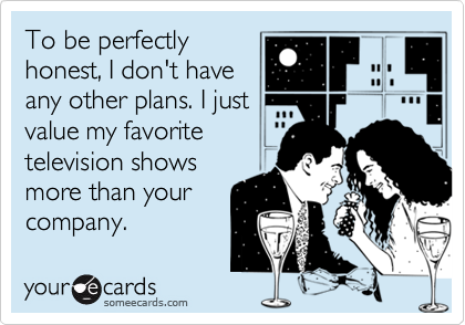 To be perfectly
honest, I don't have
any other plans. I just
value my favorite
television shows
more than your
company.