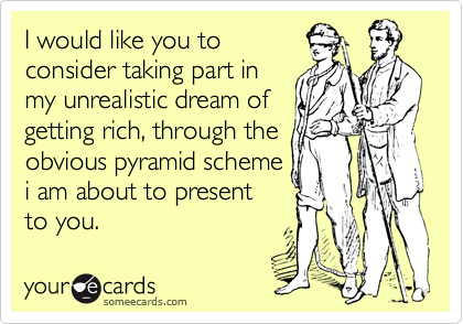 I would like you to
consider taking part in
my unrealistic dream of
getting rich, through the
obvious pyramid scheme
i am about to present
to you.