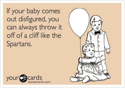 If your baby comes
out disfigured, you
can always throw it
off of a cliff like the
Spartans.