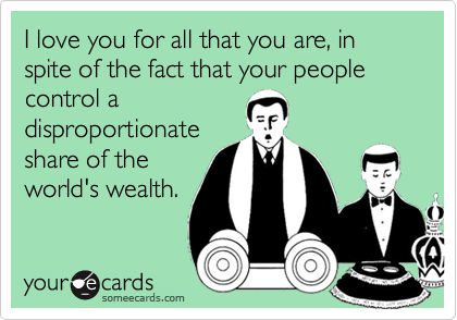 I love you for all that you are, in spite of the fact that your people control a
disproportionate
share of the
world's wealth.