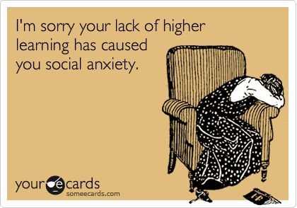 I'm sorry your lack of higher learning has causedyou social anxiety.