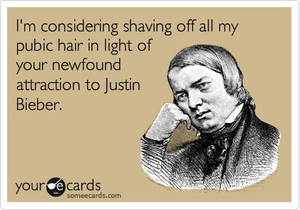 I'm considering shaving off all my pubic hair in light of
your newfound
attraction to Justin
Bieber.