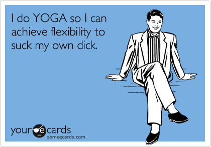 I do YOGA so I can
achieve flexibility to
suck my own dick.