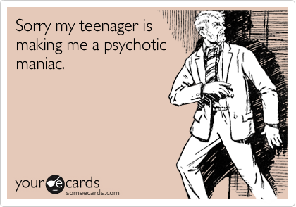Sorry my teenager is
making me a psychotic
maniac.