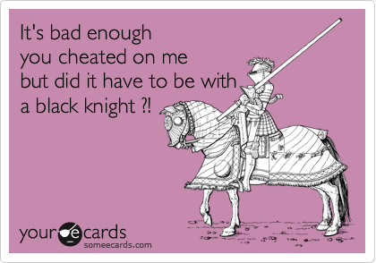 It's bad enough
you cheated on me
but did it have to be with 
a black knight ?!