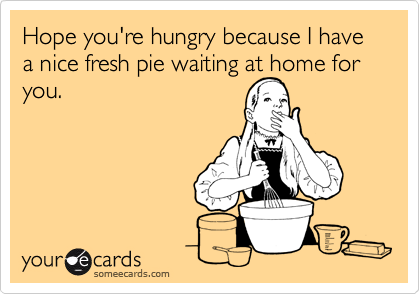 Hope you're hungry because I have a nice fresh pie waiting at home for  you. 