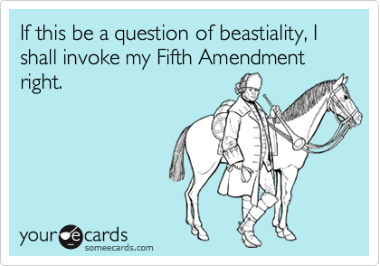 If this be a question of beastiality, I shall invoke my Fifth Amendment right.