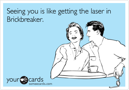 Seeing you is like getting the laser in Brickbreaker.