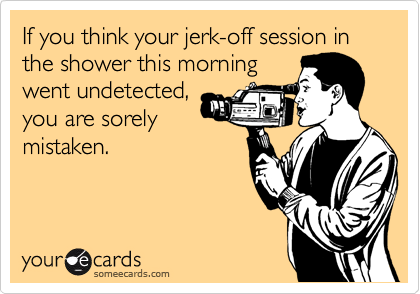 If you think your jerk-off session in the shower this morning
went undetected,
you are sorely
mistaken.