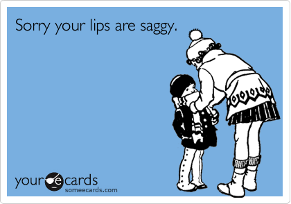 Sorry your lips are saggy.