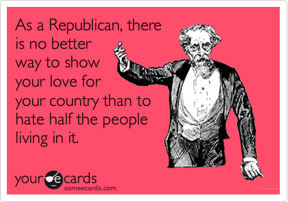 As a Republican, there
is no better
way to show
your love for
your country than to
hate half the people
living in it.