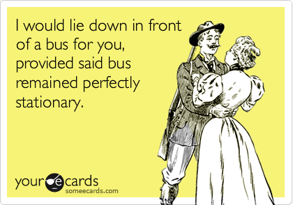I would lie down in frontof a bus for you,provided said busremained perfectlystationary.