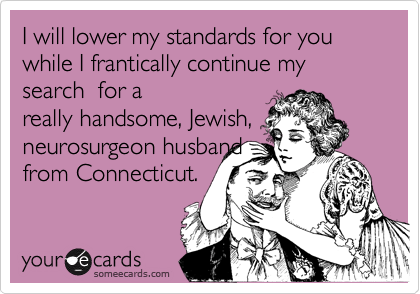 I will lower my standards for you  while I frantically continue my search  for a
really handsome, Jewish,
neurosurgeon husband
from Connecticut.