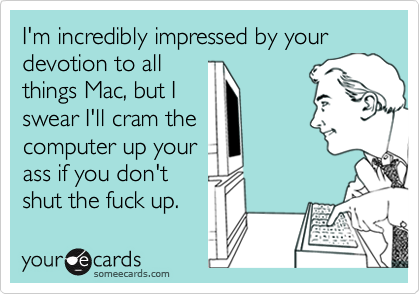 I'm incredibly impressed by your devotion to allthings Mac, but Iswear I'll cram thecomputer up yourass if you don'tshut the fuck up.