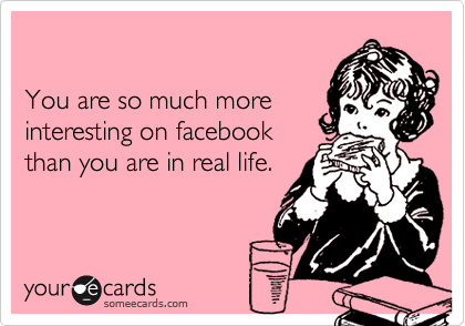 You are so much moreinteresting on facebookthan you are in real life.