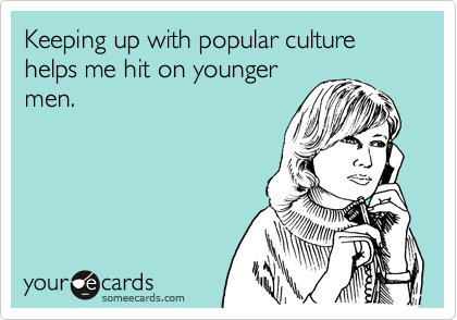 Keeping up with popular culture helps me hit on younger
men.