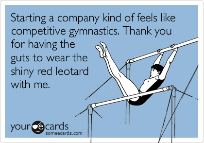 Starting a company kind of feels like competitive gymnastics. Thank you for having the
guts to wear the
shiny red leotard
with me.