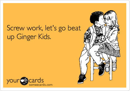 

Screw work, let's go beat
up Ginger Kids.