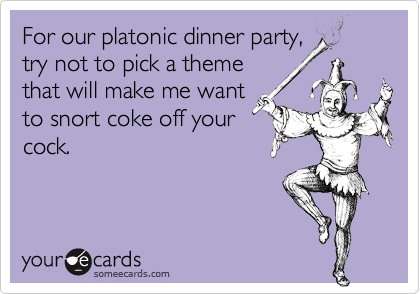For our platonic dinner party,
try not to pick a theme
that will make me want
to snort coke off your
cock.