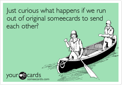 Just curious what happens if we run out of original someecards to send each other?