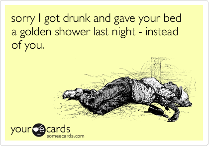 sorry I got drunk and gave your bed a golden shower last night - instead of you.
